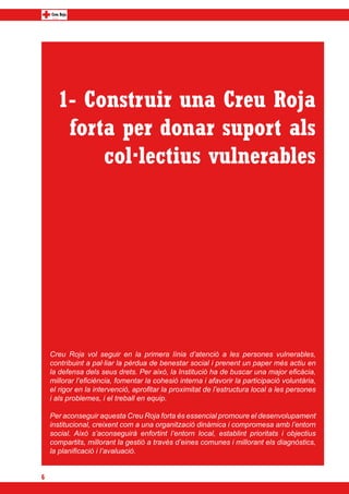 1- Construir una Creu Roja
       forta per donar suport als
           col·lectius vulnerables




    Creu Roja vol seguir en la primera línia d’atenció a les persones vulnerables,
    contribuint a pal·liar la pèrdua de benestar social i prenent un paper més actiu en
    la defensa dels seus drets. Per això, la Institució ha de buscar una major eficàcia,
    millorar l’eficiència, fomentar la cohesió interna i afavorir la participació voluntària,
    el rigor en la intervenció, aprofitar la proximitat de l’estructura local a les persones
    i als problemes, i el treball en equip.

    Per aconseguir aquesta Creu Roja forta és essencial promoure el desenvolupament
    institucional, creixent com a una organització dinàmica i compromesa amb l’entorn
    social. Això s’aconseguirà enfortint l’entorn local, establint prioritats i objectius
    compartits, millorant la gestió a través d’eines comunes i millorant els diagnòstics,
    la planificació i l’avaluació.


6
 