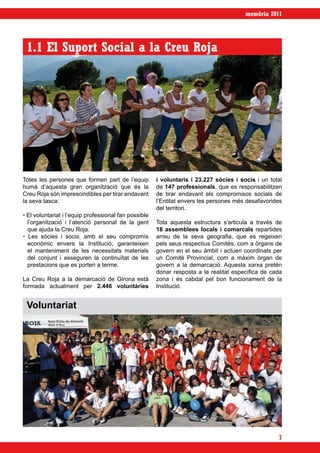 memòria 2011




 1.1 El Suport Social a la Creu Roja




Totes les persones que formen part de l’equip          i voluntaris i 23.227 sòcies i socis i un total
humà d’aquesta gran organització que és la             de 147 professionals, que es responsabilitzen
Creu Roja són imprescindibles per tirar endavant       de tirar endavant els compromisos socials de
la seva tasca:                                         l’Entitat envers les persones més desafavorides
                                                       del territori.
• El voluntariat i l’equip professional fan possible
  l’organització i l’atenció personal de la gent       Tota aquesta estructura s’articula a través de
  que ajuda la Creu Roja.                              18 assemblees locals i comarcals repartides
• Les sòcies i socis, amb el seu compromís             arreu de la seva geografia, que es regeixen
  econòmic envers la Institució, garanteixen           pels seus respectius Comitès, com a òrgans de
  el manteniment de les necessitats materials          govern en el seu àmbit i actuen coordinats per
  del conjunt i asseguren la continuïtat de les        un Comitè Provincial, com a màxim òrgan de
  prestacions que es porten a terme.                   govern a la demarcació. Aquesta xarxa pretén
                                                       donar resposta a la realitat específica de cada
La Creu Roja a la demarcació de Girona està            zona i és cabdal pel bon funcionament de la
formada actualment per 2.446 voluntàries               Institució.


 Voluntariat




                                                                                                    7
 