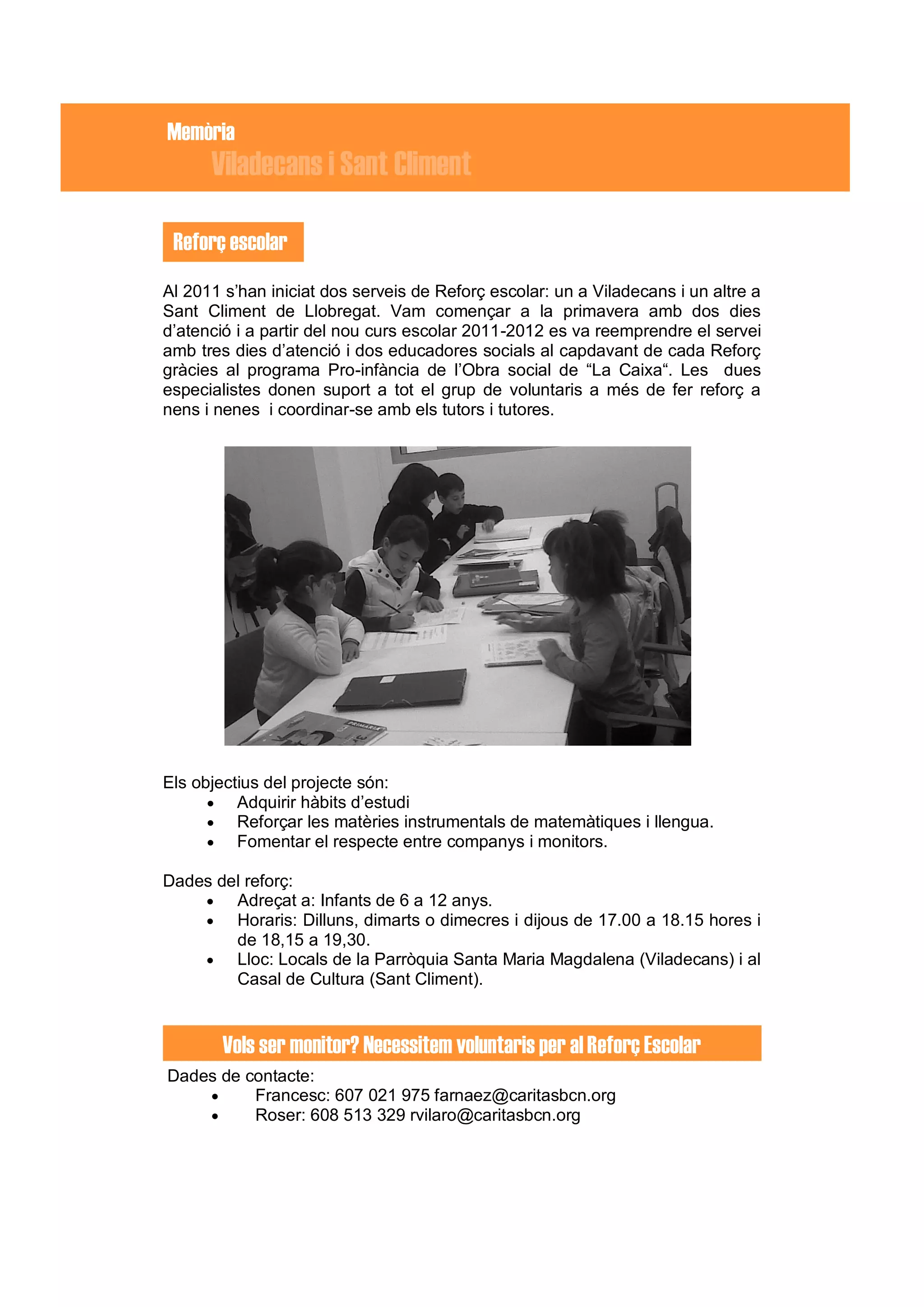 Memòria
      Viladecans i Sant Climent

 Reforç escolar
Al 2011 s’han iniciat dos serveis de Reforç escolar: un a Viladecans i un altre a
Sant Climent de Llobregat. Vam començar a la primavera amb dos dies
d’atenció i a partir del nou curs escolar 2011-2012 es va reemprendre el servei
amb tres dies d’atenció i dos educadores socials al capdavant de cada Reforç
gràcies al programa Pro-infància de l’Obra social de “La Caixa“. Les dues
especialistes donen suport a tot el grup de voluntaris a més de fer reforç a
nens i nenes i coordinar-se amb els tutors i tutores.




Els objectius del projecte són:
       Adquirir hàbits d’estudi
       Reforçar les matèries instrumentals de matemàtiques i llengua.
       Fomentar el respecte entre companys i monitors.

Dades del reforç:
       Adreçat a: Infants de 6 a 12 anys.
       Horaris: Dilluns, dimarts o dimecres i dijous de 17.00 a 18.15 hores i
        de 18,15 a 19,30.
       Lloc: Locals de la Parròquia Santa Maria Magdalena (Viladecans) i al
        Casal de Cultura (Sant Climent).


        Vols ser monitor? Necessitem voluntaris per al Reforç Escolar
Dades de contacte:
         Francesc: 607 021 975 farnaez@caritasbcn.org
         Roser: 608 513 329 rvilaro@caritasbcn.org
 