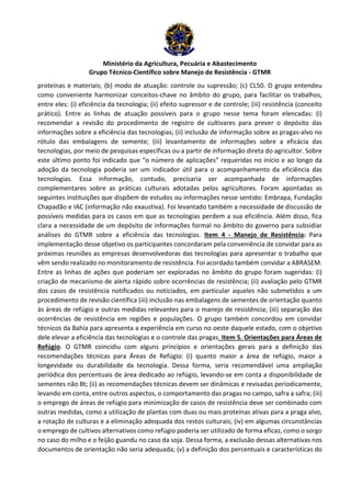 Ministério da Agricultura, Pecuária e Abastecimento 
Grupo Técnico-Científico sobre Manejo de Resistência - GTMR 
proteínas e materiais; (b) modo de atuação: controle ou supressão; (c) CL50. O grupo entendeu 
como conveniente harmonizar conceitos-chave no âmbito do grupo, para facilitar os trabalhos, 
entre eles: (i) eficiência da tecnologia; (ii) efeito supressor e de controle; (iii) resistência (conceito 
prático). Entre as linhas de atuação possíveis para o grupo nesse tema foram elencadas: (i) 
recomendar a revisão do procedimento de registro de cultivares para prever o depósito das 
informações sobre a eficiência das tecnologias; (ii) inclusão de informação sobre as pragas-alvo no 
rótulo das embalagens de semente; (iii) levantamento de informações sobre a eficácia das 
tecnologias, por meio de pesquisas específicas ou a partir de informação direta do agricultor. Sobre 
este último ponto foi indicado que “o número de aplicações” requeridas no início e ao longo da 
adoção da tecnologia poderia ser um indicador útil para o acompanhamento da eficiência das 
tecnologias. Essa informação, contudo, precisaria ser acompanhada de informações 
complementares sobre as práticas culturais adotadas pelos agricultores. Foram apontadas as 
seguintes instituições que dispõem de estudos ou informações nesse sentido: Embrapa, Fundação 
Chapadão e IAC (informação não exaustiva). Foi levantado também a necessidade de discussão de 
possíveis medidas para os casos em que as tecnologias perdem a sua eficiência. Além disso, fica 
clara a necessidade de um depósito de informações formal no âmbito do governo para subsidiar 
análises do GTMR sobre a eficiência das tecnologias. Item 4 - Manejo de Resistência: Para 
implementação desse objetivo os participantes concordaram pela conveniência de convidar para as 
próximas reuniões as empresas desenvolvedoras das tecnologias para apresentar o trabalho que 
vêm sendo realizado no monitoramento de resistência. Foi acordado também convidar a ABRASEM. 
Entre as linhas de ações que poderiam ser exploradas no âmbito do grupo foram sugeridas: (i) 
criação de mecanismo de alerta rápido sobre ocorrências de resistência; (ii) avaliação pelo GTMR 
dos casos de resistência notificados ou noticiados, em particular aqueles não submetidos a um 
procedimento de revisão científica (iii) inclusão nas embalagens de sementes de orientação quanto 
às áreas de refúgio e outras medidas relevantes para o manejo de resistência; (iii) separação das 
ocorrências de resistência em regiões e populações. O grupo também concordou em convidar 
técnicos da Bahia para apresenta a experiência em curso no oeste daquele estado, com o objetivo 
dele elevar a eficiência das tecnologias e o controle das pragas. Item 5. Orientações para Áreas de 
Refúgio. O GTMR coincidiu com alguns princípios e orientações gerais para a definição das 
recomendações técnicas para Áreas de Refúgio: (i) quanto maior a área de refúgio, maior a 
longevidade ou durabilidade da tecnologia. Dessa forma, seria recomendável uma ampliação 
periódica dos percentuais de área dedicado ao refúgio, levando-se em conta a disponibilidade de 
sementes não Bt; (ii) as recomendações técnicas devem ser dinâmicas e revisadas periodicamente, 
levando em conta, entre outros aspectos, o comportamento das pragas no campo, safra a safra; (iii) 
o emprego de áreas de refúgio para minimização de casos de resistência deve ser combinado com 
outras medidas, como a utilização de plantas com duas ou mais proteínas ativas para a praga alvo, 
a rotação de culturas e a eliminação adequada dos restos culturais; (iv) em algumas circunstâncias 
o emprego de cultivos alternativos como refúgio poderia ser utilizado de forma eficaz, como o sorgo 
no caso do milho e o feijão guandu no caso da soja. Dessa forma, a exclusão dessas alternativas nos 
documentos de orientação não seria adequada; (v) a definição dos percentuais e características do 
 