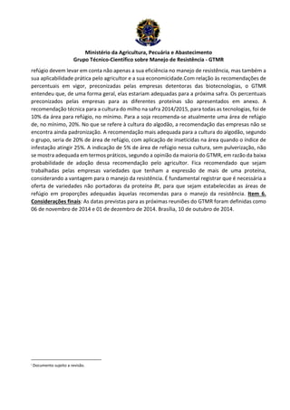 Ministério da Agricultura, Pecuária e Abastecimento 
Grupo Técnico-Científico sobre Manejo de Resistência - GTMR 
refúgio devem levar em conta não apenas a sua eficiência no manejo de resistência, mas também a 
sua aplicabilidade prática pelo agricultor e a sua economicidade.Com relação às recomendações de 
percentuais em vigor, preconizadas pelas empresas detentoras das biotecnologias, o GTMR 
entendeu que, de uma forma geral, elas estariam adequadas para a próxima safra. Os percentuais 
preconizados pelas empresas para as diferentes proteínas são apresentados em anexo. A 
recomendação técnica para a cultura do milho na safra 2014/2015, para todas as tecnologias, foi de 
10% da área para refúgio, no mínimo. Para a soja recomenda-se atualmente uma área de refúgio 
de, no mínimo, 20%. No que se refere à cultura do algodão, a recomendação das empresas não se 
encontra ainda padronização. A recomendação mais adequada para a cultura do algodão, segundo 
o grupo, seria de 20% de área de refúgio, com aplicação de inseticidas na área quando o índice de 
infestação atingir 25%. A indicação de 5% de área de refúgio nessa cultura, sem pulverização, não 
se mostra adequada em termos práticos, segundo a opinião da maioria do GTMR, em razão da baixa 
probabilidade de adoção dessa recomendação pelo agricultor. Fica recomendado que sejam 
trabalhadas pelas empresas variedades que tenham a expressão de mais de uma proteína, 
considerando a vantagem para o manejo da resistência. É fundamental registrar que é necessária a 
oferta de variedades não portadoras da proteína Bt, para que sejam estabelecidas as áreas de 
refúgio em proporções adequadas àquelas recomendas para o manejo da resistência. Item 6. 
Considerações finais: As datas previstas para as próximas reuniões do GTMR foram definidas como 
06 de novembro de 2014 e 01 de dezembro de 2014. Brasília, 10 de outubro de 2014. 
i Documento sujeito a revisão. 
 