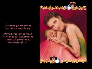 Do tempo que me devora me nasce a fome de ser. Minha força vem da frágil flor ferida que se entreabre resgatada pelo orvalho da vida que já vivi.