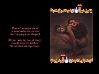 Qual a flama que darei para acender o caminho da criança que vai chegar? Não sei. Mas sei que já dança, canção de luz e sombra, Na memória da esperança.