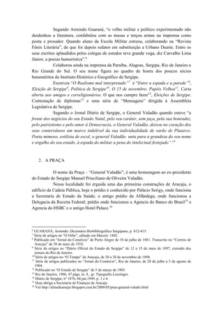 Segundo Armindo Guaraná, “o velho militar e político experimentado não 
desdenhou a literatura, confabulou com as musas e terçou armas na imprensa como 
poeta e prosador. Quando aluno da Escola Militar estreou, colaborando na “Revista 
Fênix Literária”, de que foi depois redator em substituição a Urbano Duarte. Entre os 
seus escritos aplaudidos pelos colegas de estudos teve grande voga, diz Carvalho Lima 
Júnior, a poesia humorística”.6 
Colaborou ainda na imprensa da Paraíba, Alagoas, Sergipe, Rio de Janeiro e 
Rio Grande do Sul. O seu nome figura no quadro de honra dos poucos sócios 
beneméritos do Instituto Histórico e Geográfico de Sergipe. 
Escreveu “O Realismo mal interpretado”7 e “Entre a espada e a parede”8, 
Eleição de Sergipe9, Política de Sergipe10, O 15 de novembro. Papéis Velhos11, Carta 
aberta aos amigos e correligionários. O que nos cumpre fazer12, Eleições de Sergipe. 
Contestação de diplomas13 e uma série de “Mensagens” dirigida à Assembléia 
Legislativa de Sergipe. 
Segundo o Jornal Diário de Sergipe, o General Valadão quando esteve “a 
frente dos negócios do seu Estado Natal, pelo seu caráter, sem jaça, pela sua honradez, 
pelo patriotismo e pelo amor à Democracia, o General Valadão, deixou no coração dos 
seus conterrâneos um marco indelével da sua individualidade de varão de Plutarco. 
Poeta mimoso, estilista de escol, o general Valadão uniu para a grandeza do seu nome 
e orgulho do seu estado, à espada do militar a pena do intelectual festejado”.14 
2. A PRAÇA 
O nome da Praça – “General Valadão”, é uma homenagem ao ex-presidente 
do Estado de Sergipe Manuel Prisciliano de Oliveira Valadão. 
Nessa localidade foi erguida uma das primeiras construções de Aracaju, o 
edifício da Cadeia Pública, hoje o prédio é conhecido por Palácio Serigy, onde funciona 
a Secretaria de Estado da Saúde; o antigo prédio da Alfândega, onde funcionou a 
Delegacia da Receita Federal; prédio onde funcionou a Agencia do Banco do Brasil15 e 
Agencia do HSBC e o antigo Hotel Palace.16 
6 GUARANÁ, Armindo. Dicionário Biobibliográfico Sergipano, p. 412-415. 
7 Série de artigos no “O Orbe”, editado em Maceió. 1882. 
8 Publicado em “Jornal do Comércio” de Porto Alegre de 10 de julho de 1881. Transcrito no “Correio de 
Aracaju” de 30 de maio de 1910. 
9 Série de artigos no “Diário Oficial do Estado de Sergipe” de 12 a 15 de maio de 1897, extraído dos 
jornais do Rio de Janeiro. 
10 Série de artigos no “O Tempo” de Aracaju, de 20 a 30 de novembro de 1898. 
11 Série de artigos publicados no “Jornal do Comércio”, Rio de Janeiro, de 28 de julho a 5 de agosto de 
1904. 
12 Publicado no “O Estado de Sergipe” de 5 de março de 1905. 
13 Rio de Janeiro, 1906, 47 págs. in. 8.. gr. Tipografia Leuzinger. 
14 Diário de Sergipe; nº 1876, 04.jan.1949, p. 1 e 4. 
15 Hoje abriga a Secretaria de Finanças de Aracaju 
16 Ver http://alinedearaujo.blogspot.com.br/2008/05/praa-general-valado.html 
 