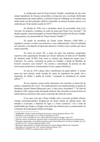 A configuração atual da Praça General Valadão, considerada um dos mais 
antigos logradouros de Aracaju, tem perdido, ao longo dos anos, sua feição. Reformada 
constantemente pelo poder público, a primitiva Praça da Alfândega ou da Cadeia, uma 
nítida alusão aos dois principais edifícios construídos no entorno da praça; passou a ser 
conhecida por 24 de outubro a partir de 187317. 
Na década de 1920, com a prematura morte do governador eleito Cyro 
Azevedo, foi proposta a mudança no nome da praça para Praça Cyro Azevedo18. Na 
década seguinte, numa homenagem ao General Manuel Prisciliano de Oliveira Valadão, 
a praça passou a ser denominada de “Praça General Valadão”19. 
Na gestão do presidente do Estado Josino Menezes (1902-1905), o 
logradouro começa a receber seus primeiros e reais melhoramentos. Nela foi edificado 
um catavento e um deposito de água para abastecer a Cadeia e para o jardim que estava 
sendo construído. 
No inicio do século XX, a praça foi palco das primeiras competições 
esportivas entre agremiações formadas por oficiais inferiores de linha do 26º Batalhão 
de infantaria (atual 28 BC), bem como as crianças, que disputavam espaço com o 
Catavento. No correto, construído na gestão do Valadão, a banda do Batalhão do 
Exército executava suas retretas20. Era comum a concentração de pessoas em dias 
festivos para assistirem as comemorações cívicas e grupos folclóricos. 
No ano de 1918 a praça sofre a interferência do poder público. A mesma 
passa por uma reforma, sendo retirado do centro do logradouro um gradil, sob o 
argumento de alinhar o prédio da Cadeia, “corrigindo as reentrâncias do mesmo 
edifício”21. 
No ano seguinte a praça recebe calçamento, são colocados os meios-fios de 
granito e calçamento de trottoir. Tais melhoramentos são complementados na gestão do 
Intendente Antonio Batista Bittencourt, pois “a obra estava incompleta”22. No final da 
década de 1920, a praça recebe iluminação artificial. São colocados os poste de ferro em 
substituição aos anteriores, bem como a conclusão das obras do correto. 
É nos anos vinte que a Praça Valadão sofre a sua mais profunda reforma. 
Antigas construções/prédios desaparecem da feição urbana da referida praça. São 
retirados o Catavento, o Depósito de Água e a Fonte Luminosa23. Era o vento da 
modernidade que chegava a Sergipe como parte das reformas para as comemorações do 
Centenário da Emancipação Política de Sergipe. 
17 SOBRINHO, Sebrão. Laudas da História de Aracaju. Aracaju, Imprensa Oficial, 1955 
18 SERGIPE. Leis de Sergipe. Lei nº 350 de 22 de janeiro de 1927. 
19 Ver ato nº 24 de 8 de junho de 1931. Diário Oficial do Estado de Sergipe: 9.jun.1931. 
20 Além do correto, encontramos referencia sobre a construção de uma fonte luminosa na referida praça. 
21 Mensagem apresentada a Assembléia Legislativa pelo General Manuel P. de Oliveira Valadão, em 7 de 
setembro de 1917. Aracaju, Imprensa Oficial, 1918. 
22 Mensagem Apresentada ao Conselho Municipal por Antonio Baptista Bittencourt, Intendente 
Municipal em 1 de janeiro de 1920. Aracaju, Imprensa Oficial, 1921. 
23 TOPICOS E TYPICOS in Sergipe Jornal: 10.jul.1925. 
 