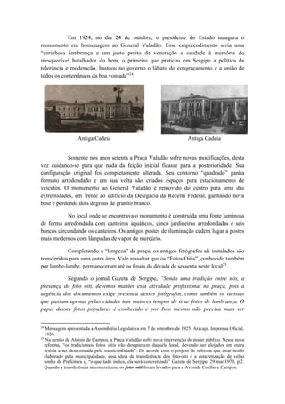Em 1924, no dia 24 de outubro, o presidente do Estado inaugura o 
monumento em homenagem ao General Valadão. Esse empreendimento seria uma 
“carinhosa lembrança e um justo preito de veneração e saudade à memória do 
inesquecível batalhador do bem, o primeiro que praticou em Sergipe a política da 
tolerância e moderação, hasteou no governo o lábaro do congraçamento e a união de 
todos os conterrâneos da boa vontade”24. 
Antiga Cadeia Antiga Cadeia 
Somente nos anos setenta a Praça Valadão sofre novas modificações, desta 
vez cuidando-se para que nada da feição inicial ficasse para a posterioridade. Sua 
configuração original foi completamente alterada. Seu contorno “quadrado” ganha 
formato arredondado e em sua volta são criados espaços para estacionamento de 
veículos. O monumento ao General Valadão é removido do centro para uma das 
extremidades, em frente ao edifício da Delegacia da Receita Federal, ganhando nova 
base e perdendo dois degraus de granito branco. 
No local onde se encontrava o monumento é construída uma fonte luminosa 
de forma arredondada com canteiros aquáticos, cinco jardineiras arredondadas e seis 
bancos circundando os canteiros. Os antigos postes de iluminação cedem lugar a postes 
mais modernos com lâmpadas de vapor de mercúrio. 
Completando a “limpeza” da praça, os antigos fotógrafos ali instalados são 
transferidos para uma outra área. Vale ressaltar que os “Fotos Oitis”, conhecido também 
por lambe-lambe, permaneceram até os finais da década de sessenta neste local25. 
Segundo o jornal Gazeta de Sergipe, “Sendo uma tradição entre nós, a 
presença do foto oiti, devemos manter esta atividade profissional na praça, pois a 
urgência dos documentos exige presença desses fotógrafos, como também os turistas 
que passam apenas pelas cidades tem maiores tempos de tirar fotos de lembrança. O 
papel desses fotos populares é conhecido e por Isso mesmo não precisa mais ser 
24 Mensagem apresentada a Assembléia Legislativa em 7 de setembro de 1925. Aracaju, Imprensa Oficial, 
1926. 
25 Na gestão de Aloísio de Campos, a Praça Valadão sofre nova intervenção do poder público. Nessa nova 
reforma, “os tradicionais fotos oitis vão desaparecer daquele local, devendo ser alojados em outra 
artéria a ser determinada pela municipalidade”. De acordo com o projeto de reforma que estar sendo 
elaborado pela municipalidade, essa ideia de transferência dos foto-oiti é a concretização de velho 
sonho da Prefeitura e, “o que tudo indica, ela será concretizada” Gazeta de Sergipe, 29.mar.1970, p.2. 
Quando a transferência se concretizou, os fotos oiti foram levados para a Avenida Coelho e Campos. 
 