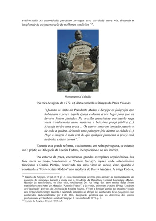 evidenciado. As autoridades precisam proteger essa atividade entre nós, dotando o 
local onde há a concentração de melhores condições”26. 
Monumento à Valadão 
No mês de agosto de 1972, a Gazeta comenta a situação da Praça Valadão: 
“Quando da visita do Presidente Médici a Sergipe os fotógrafos que 
habitavam a praça àquela época cederam o seu lugar para que as 
árvores fossem pintadas. Na ocasião anunciou-se que aquela raça 
seria transformada numa moderna e belíssima praça pública (...) 
Aracaju perdeu uma praça ... Os carros tomaram conta do passeio e 
de toda a quadra, deixando uma paisagem feia dentro da cidade (...) 
Hoje a imagem é mais real do que qualquer promessa, a praça está 
acabada, cheia e carros”.27 
Durante esta grande reforma, o calçamento, em pedra portuguesa, se estende 
até o prédio da Delegacia da Receita Federal, incorporando-o ao seu interior. 
No entorno da praça, encontramos grandes exemplares arquitetônicos. Na 
face norte da praça, localizamos o “Palácio Serigy”, espaço onde anteriormente 
funcionou a Cadeia Pública, desativada nos anos vinte do século vinte, quando é 
construída a “Penitenciária Modelo” nos arredores do Bairro América. A antiga Cadeia, 
26 Gazeta de Sergipe, 09.jul.1972, p. 3. Essa transferência ocorreu para atender às recomendações do 
esquema de segurança durante a visita que o presidente da República, General Garrastazu Médici. 
Quando da transferência, os fotos oitis, totalizavam 26. Ao longo dos anos muitos deles foram 
transferidos para perto do Mercado “Antonio Franco”, e às vezes, estiveram levados à Praça “Jackson 
de Figueiredo”, por trás da Delegacia da Receita Federal. Vivem a fornecer cópias das imagens visuais 
dos fregueses em tempo recorde é ocupando uma área ao abrigo dos conhecidos fícus benjamins, são 
conhecidos tradicionalmente por Foto Oiti, designação genérica que os diferencia dos outros 
profissionais. Ver também Gazeta de Sergipe, 11 novembro de 1971, p. 1. 
27 Gazeta de Sergipe, 15.out.1972, p.3. 
 