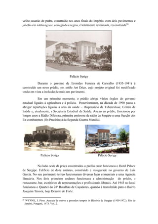 velho casarão de pedra, construído nos anos finais do império, com dois pavimentos e 
janelas em estilo ogival, com grades negras, é totalmente reformada, reconstruída28. 
Palácio Serigy 
Durante o governo de Eronides Ferreira de Carvalho (1935-1941) é 
construído um novo prédio, em estilo Art Déco, cujo projeto original foi modificado 
tendo em vista a inclusão de mais um pavimento. 
Em um primeiro momento, o prédio abriga vários órgãos do governo 
estadual ligados à agricultura e à policia. Posteriormente, na década de 1990 passa a 
abrigar repartições ligadas à área da saúde – Dispensário de Tuberculose, Centro de 
Saúde e, atualmente, a Secretaria Estadual da Saúde. Anexo ao prédio, funcionou por 
longos anos a Rádio Difusora, primeira emissora de rádio de Sergipe e uma Secção dos 
Ex-combatentes (Os Pracinhas) da Segunda Guerra Mundial. 
Palácio Serigy Palácio Serigy 
No lado oeste da praça encontrados o prédio onde funcionou o Hotel Palace 
de Sergipe. Edifício de doze andares, construído e inaugurado no governo de Luis 
Garcia. No seu pavimento térreo funcionaram diversas lojas comerciais e uma Agencia 
Bancária. Nos dois primeiros andares funcionava a administração do prédio, o 
restaurante, bar, escritórios de representações e profissionais liberais. Até 1943 no local 
funcionou o Quartel do 28º Batalhão de Caçadores, quando é transferido para o Bairro 
Joaquim Távora, hoje Dezoito do Forte. 
28 WYNNE, J. Pires. Aracaju de outros e passados tempos in História de Sergipe (1930-1972). Rio de 
Janeiro, Pongetti, 1973. Vol. 2. 
 