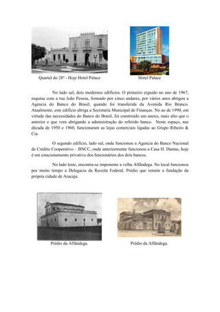 Quartel do 28º - Hoje Hotel Palace Hotel Palace 
No lado sul, dois modernos edifícios. O primeiro erguido no ano de 1967, 
esquina com a rua João Pessoa, formado por cinco andares, por vários anos abrigou a 
Agencia do Banco do Brasil, quando foi transferida da Avenida Rio Branco. 
Atualmente, este edifício abriga a Secretaria Municipal de Finanças. No ao de 1990, em 
virtude das necessidades do Banco do Brasil, foi construído um anexo, mais alto que o 
anterior e que vem abrigando a administração do referido banco. Neste espaço, nas 
década de 1950 e 1960, funcionaram as lojas comerciais ligadas ao Grupo Ribeiro & 
Cia. 
O segundo edifício, lado sul, onde funcionou a Agencia do Banco Nacional 
de Crédito Cooperativo – BNCC, onde anteriormente funcionou a Casa H. Dantas, hoje 
é um estacionamento privativo dos funcionários dos dois bancos. 
No lado leste, encontra-se imponente a velha Alfândega. No local funcionou 
por muito tempo a Delegacia da Receita Federal. Prédio que remete a fundação da 
própria cidade de Aracaju. 
Prédio da Alfândega. Prédio da Alfândega. 
 