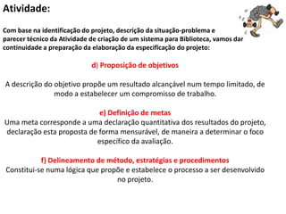 Atividade:
Com base na identificação do projeto, descrição da situação-problema e
parecer técnico da Atividade de criação de um sistema para Biblioteca, vamos dar
continuidade a preparação da elaboração da especificação do projeto:

                             d) Proposição de objetivos

A descrição do objetivo propõe um resultado alcançável num tempo limitado, de
               modo a estabelecer um compromisso de trabalho.

                            e) Definição de metas
Uma meta corresponde a uma declaração quantitativa dos resultados do projeto,
declaração esta proposta de forma mensurável, de maneira a determinar o foco
                           específico da avaliação.

           f) Delineamento de método, estratégias e procedimentos
Constitui-se numa lógica que propõe e estabelece o processo a ser desenvolvido
                                 no projeto.
 
