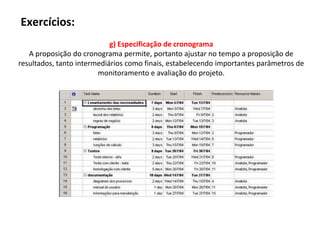 Exercícios:
                            g) Especificação de cronograma
   A proposição do cronograma permite, portanto ajustar no tempo a proposição de
resultados, tanto intermediários como finais, estabelecendo importantes parâmetros de
                        monitoramento e avaliação do projeto.
 