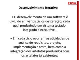Desenvolvimento Iterativo

 • O desenvolvimento de um software é
dividido em vários ciclos de iteração, cada
  qual produzindo um sistema testado,
          integrado e executável.

• Em cada ciclo ocorrem as atividades de
      análise de requisitos, projeto,
  implementação e teste, bem como a
integração dos artefatos produzidos com
        os artefatos já existentes.
 