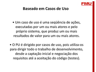 Baseado em Casos de Uso


 • Um caso de uso é uma seqüência de ações,
   executadas por um ou mais atores e pelo
    próprio sistema, que produz um ou mais
  resultados de valor para um ou mais atores.

• O PU é dirigido por casos de uso, pois utiliza-os
para dirigir todo o trabalho de desenvolvimento,
    desde a captação inicial e negociação dos
  requisitos até a aceitação do código (testes).
 