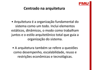 Centrado na arquitetura


• Arquitetura é a organização fundamental do
   sistema como um todo. Inclui elementos
estáticos, dinâmicos, o modo como trabalham
juntos e o estilo arquitetônico total que guia a
            organização do sistema.

• A arquitetura também se refere a questões
 como desempenho, escalabilidade, reuso e
    restrições econômicas e tecnológicas.
 