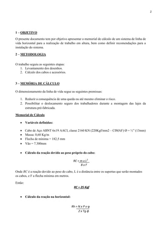 2
1 – OBJETIVO
O presente documento tem por objetivo apresentar o memorial de cálculo de um sistema de linha de
vida horizontal para a realização de trabalho em altura, bem como definir recomendações para a
instalação do sistema.
2 – METODOLOGIA
O trabalho seguiu as seguintes etapas:
1. Levantamento dos desenhos.
2. Cálculo dos cabos e acessórios.
3 – MEMÓRIA DE CÁLCULO
O dimensionamento da linha de vida segue as seguintes premissas:
1. Reduzir a consequência de uma queda ou até mesmo eliminar o risco.
2. Possibilitar o deslocamento seguro dos trabalhadores durante a montagem das lajes da
estrutura pré-fabricada.
Memorial de Cálculo
 Variáveis definidas:
 Cabo de Aço ABNT 6x19 AACI, classe 2160 KN (220Kgf/mm2 – CIMAF) Ø = ½” (13mm)
 Massa: 0,68 Kg/m
 Flecha de mínima = 182,5 mm
 Vão = 7.300mm
 Cálculo da reação devido ao peso próprio do cabo:
RC = m x L2
8 x F
Onde RC é a reação devido ao peso do cabo, L é a distância entre os suportas que serão montados
os cabos, e F a flecha mínima em metros.
Então:
RC = 25 Kgf
 Cálculo da reação na horizontal:
Rh = N x P x ϕ
2 x Tg ɸ
 