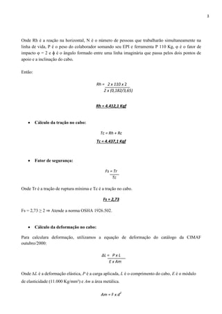 3
Onde Rh é a reação na horizontal, N é o número de pessoas que trabalharão simultaneamente na
linha de vida, P é o peso do colaborador somando seu EPI e ferramenta P 110 Kg, φ é o fator de
impacto φ = 2 e ɸ é o ângulo formado entre uma linha imaginária que passa pelos dois pontos de
apoio e a inclinação do cabo.
Então:
Rh = 2 x 110 x 2
2 x (0,182/3,65)
Rh = 4.412,1 Kgf
 Cálculo da tração no cabo:
Tc = Rh + Rc
Tc = 4.437,1 Kgf
 Fator de segurança:
Fs = Tr
Tc
Onde Tr é a tração de ruptura mínima e Tc é a tração no cabo.
Fs = 2,73
Fs = 2,73 ≥ 2 ⇒ Atende a norma OSHA 1926.502.
 Cálculo da deformação no cabo:
Para calculara deformação, utilizamos a equação de deformação do catálogo da CIMAF
outubro/2000:
∆L = P x L
E x Am
Onde ∆L é a deformação elástica, P é a carga aplicada, L é o comprimento do cabo, E é o módulo
de elasticidade (11.000 Kg/mm²) e Am a área metálica.
Am = F x d2
 