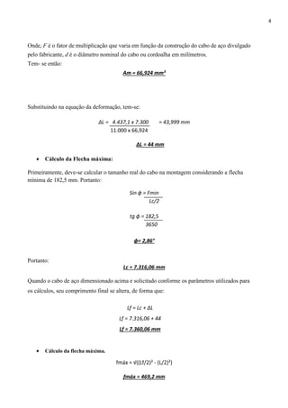 4
Onde, F é o fator de multiplicação que varia em função da construção do cabo de aço divulgado
pelo fabricante, d é o diâmetro nominal do cabo ou cordoalha em milímetros.
Tem‐ se então:
Am = 66,924 mm²
Substituindo na equação da deformação, tem-se:
∆L = 4.437,1 x 7.300 = 43,999 mm
11.000 x 66,924
ΔL = 44 mm
 Cálculo da Flecha máxima:
Primeiramente, deve-se calcular o tamanho real do cabo na montagem considerando a flecha
mínima de 182,5 mm. Portanto:
Sin ɸ = Fmin
Lc/2
tg ɸ = 182,5
3650
ɸ= 2,86°
Portanto:
Lc = 7.316,06 mm
Quando o cabo de aço dimensionado acima e solicitado conforme os parâmetros utilizados para
os cálculos, seu comprimento final se altera, de forma que:
Lf = Lc + ∆L
Lf = 7.316,06 + 44
Lf = 7.360,06 mm
 Cálculo da flecha máxima.
fmáx = √((Lf/2)² - (L/2)²)
fmáx = 469,2 mm
 