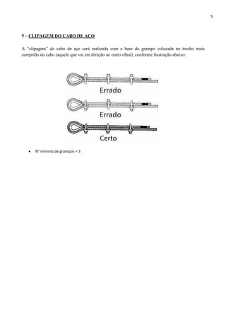 5
5 – CLIPAGEM DO CABO DE AÇO
A “clipagem” do cabo de aço será realizada com a base do grampo colocada no trecho mais
comprido do cabo (aquele que vai em direção ao outro olhal), conforme ilustração abaixo:
 N° mínimo de grampos = 3
 