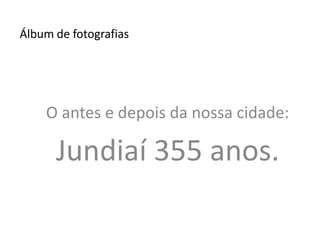 Álbum de fotografias O antes e depois da nossa cidade: Jundiaí 355 anos. 
