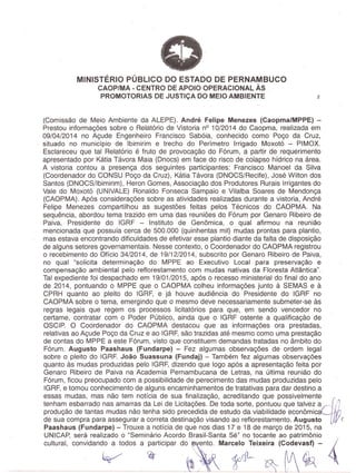 MINISTERIO PUBLICO DO ESTADO DE PERNAMBUCO
CAOP/MA - CENTRO DE APOIO OPERACIONAL As .
PROMOTORIAS DE JUSTICA DO MEIO AMBIENTE 2
(Comissao de Meio Ambiente da ALEPE). Andre Felipe Menezes (Caopma/MPP~) -
Prestou informagoes sobre 0 Relatorio de Vistoria nO10/2014 do Caopma, realizada em
09/04/2014 no Agude Engenheiro Francisco Saboia, conhecido como Pogo da Cruz,
situado no municipio de Ibimirim e trecho do Perimetro Irrigado Moxot6 - PIMOX.
Esclareceu que tal Relatorio e fruto de provocagao do Forum, a partir de requerimento
apresentado par Katia Tavora Maia (Dnocs) em face do risco de colapso hidrico na area.
A vistoria contou a presenga dos seguintes participantes: Francisco Manoel da Silva
(Coardenadar do CONSU Pogo da Cruz), Katia Tavora (DNOCS/Recife), Jose Wilton dos
Santos (DNOCS/lbimirim), Heron Gomes, Associagao dos Produtores Rurais Irrigantes do
Vale do Moxot6 (UNIVALE) Ronaldo Fonseca Sampaio e Vilalba Soares de Mendonga
(CAOPMA). Apos consideragoes sobre as atividades realizadas durante a vistaria, Andre
Felipe Menezes compartilhou as sugestoes, feitas pelos Tecnicos do CAOPMA. Na
sequencia, abordou tema trazido em uma das reunioes do Forum par Genaro Ribeiro de
Paiva, Presidente do IGRF - Instituto de Genomica, 0 qual afirmou na reuniao
mencionada que possuia cerca de 500.000 (quinhentas mil) mudas prontas para plantio,
mas estava encontrando dificuldades de efetivar esse plantio diante da falta de disposigao
de alguns setares governamentais. Nesse contexto, 0 Coardenador do CAOPMA registrou
o 'recebimento do Oficio 34/2014, de 19/12/2014, subscrito por Genaro Ribeiro de Paiva,
no qual "solicita determina9ao do MPPE ao Executivo Local para preserva9ao e
compensa9ao ambiental pelo reflorestamento com mudas nativas da Floresta Atlantica".
Tal expediente foi despach'ado em 19/01/2015, apos 0 recesso ministerial do final do ana
de 2014, pontuando 0 MPPE que 0 CAOPMA 'colheu inforOlagoes junto a SEMAS e a
CPRH quanto ao pleito do IGRF, e ja houve audiencia do Presidente do IGRF no
CAOPMA sobre 0 tema, emergindo que 0 mesmo deve necessariamente submeter-se as
regras legais que regem os processos licitatorios para que, em sendo vencedar no
certame, contratar com 0 Poder Publico, ainda que 0 IGRF ostente a qualificagao de
OSCIP. 0 Coardenador do CAOPMA destacou _que as informagoes ora prestadas,
relativas ao Agude Pogo da Cruz e ao IGRF,sao trazidas ate mesmocomo uma prestagao
de contas do MPPE a este Forum, visto que constituem demandas tratadas no ambito do
Forum. Augusto Paashaus (Fundarpe) - Fez algumas observagoes de ardem legal
sobre 0' pleito do IGRF. Joao Suassuna (Fundaj) - Tambem fez algumas observa90es
quanto as mudas produzidas pelo IGRF, dizendo que logo apos a apresentagao feita par
Genaro Ribeiro de Paiva na Academia Pernambucana de Letras, na ultima reuniao do
Forum, ficou preocupado com a possibilidade de perecimento das mudas produzidas pelo
IGRF,e tomou conhecimento de alguns encaminhamentos de tratativas para dar destino a
. essas mudas, mas nao tem noticia de sua finalizagao, acreditando que possivelmente
tenham esbarrado nas amarras da Lei de Licitagoes. De toda sorte, pontuou que talvez acJj}produgao de tantas mudas nao tenha sido precedida de estudo da viabilidade econ6mica "
de s'uacompra para assegurar a carreta destinagao visando ao reflarestamento. Augusto (
Paashaus (Fundarpe) - Trouxe a noticia de que nos dias 17 e 18de margo de 2015, na
UNICAP, sera realizado 0 "Seminario Acordo Brasil-Santa Se" no tocante ao patrimonio ,
cultural, conVidand:;:OdOS a;rticiPar dO~~tO~ Mar;~ixeira(c;~eviz- ~
.~/~ ~ ,~
 