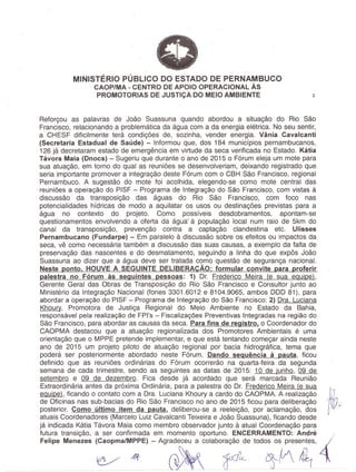 MINISTERIO PUBLICO DO ESTADO DE PERNAMBUCO
, CAOP/MA - CENTRO DE APOIO OPERACIONAL As
PROMOTORIAS DE JUSTICA DO MEIO AMBIENTE 3
Reforgou as palavras de Joao Suassuna quando abordou a situagao do Rio Sao
Francisco, relacionando a problematica da agua com a da energia eletrica. No seu sentir,
a CHESF dificilmente tera condigoes de, sozinha, vender energia. Vania Cavalcanti
(Secretaria Estadual de Saude) - Informou que, dos 184 municfpios pernambucanos,
126 ja decretaram estado de emergencia em virtude da seca verificada no Estado. Kcitia
Tcivora Maia (Dnocs) - Sugeriu que durante 0 ana de 2015 0 F6rum eleja um mote para
sua atuagao, em torno do qual as reunioes se desenvolveriam, deixando registrado que
seria importante promover a integragao deste F6rum com 0 CBH Sao Francisco, regional
Pernambuco. A sugestao do mote foi acolhida, elegendo-se como mote central das
reunioes a opera<;ao do PISF - Programa de Integra<;ao do Sao Francisco, com vistas a
discussao da transposigao das aguas do Rio Sao Francisco, com foco nas
potencialidades hfdricas de modo a aquilatar os usos ou destinagoes previstas para a
agua no contexte do projeto. Como possfveis' desdobramentos, apontam-se
questionamentos envolvendo a oferta da agua a populagao local num raio de' 5km do
canal da transposigao, prevengao contra a captagao 'clandestina etc. Ulisses
Pernambucano (Fundarpe) - Em paralelo a discussao sobre os efeitos ou impactos da
seca, ve como necessaria tambem a discussao das suas causas, a exemplo da falta de
preservagao das nascentes e do desmatamento, seguindo a linha do' que expos Joao
Suassuna ao dizer que a agua deve ser tratada como questao de seguranga nacional.
Neste ponto. HOUVE A SEGUINTE DELlBERACAo: formular convite para proferir
palestra no Forum as seguintes pessoas: 1) Dr. Frederico Meira (e sua equipe),
Gerente Geral das Obras de Transposigao do Rio Sao Francisco e Consultor junto ao
Ministerio da Integragao Nacional (fones 3301.6012 e 8104.9065, ambos DOD 81), para
abordar a opera<;ao do PISF - Programa de Int~gra<;ao do Sao Francisco; 2) Ora. Luciana
Khoury, Promotora de Justiga Regional do Meio Ambients no Estado da Bahia,
responsavel pela realiza<;ao de FPl's - Fiscaliza<;oes Preventivas 'Integradas na regiao do
Sao Francisco, para abordar as causas da seca. Para fins de registro. 0 Coordenador do
CAOPMA destacou que a atuagao regionalizada dos Promotores Ambientais e uma
orienta<;ao que 0 MPPE pretende implementar, e que esta tentando comegar ainda neste
ana 'de 2015 um projetq piloto de atuagao regional por bacia hidrografica, tema que
podera ser posteriormente abordado neste F6rum. Dando sequencia a pauta, ficou
definido que as reunioes ordinarias do F6rum ocorrerao na quarta-feira da segunda
seman a de cada trimestre, sendo as seguintes as datas de 2015: 10 de junho, 09 de
setembro e 09 de dezembro. Fica desde ja acordado que sera marcada Reuniao
Extraordinaria antes da pr6xima Ordinaria, para a palestra do Dr. Frederico Meira (e sua. .
equipe), ficando 0 contato com a Ora. Luciana Khoury a cardo do CAOPMA. A realizagao
. de Oficinas nas sub-bacias do Rio Sao Francisco no ana de 2015 ficou para deliberagao
posterior. Como ultimo item da pauta, deliberou-se a reeleigao, por aclamagao, dos
atuais Coordenadores (Marcelo Luiz Cavalcanti Teixeira e Joao Suassuna), ficando desde
ja indicada Katia Tavora Maia como membro observador junto a atual Coordenagao para
futura transigao, a ser confirmada em momenta oportuno. ENCERRAMENTO: Andre ;'
FelipeMenezes::a/M:E) -Agr~jOlabo;;~e tOdo~Mse~s, 4
 