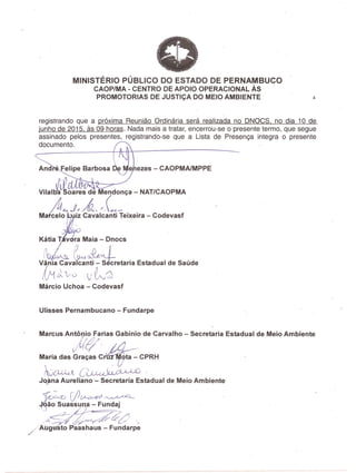MINISTERIO PUBLICO DO ESTADO DE PERNAMBUCO
CAOP/MA - CENTRO DE APOIO OPERACIONAL As .
PROMOTORIAS DE JUSTICA DO MEIO AMBIENTE 4
registrando que a pr6xima Reuniao Ordinaria sera realizada no' DNOCS, no dia 10 de
junho de 2015, as 09 horas. Nada mais a tratar, encerrou-se 0 presente termo, que segue
assinado pelos presentes, registrando-se que a Lista de Presenga integra 0 presente
documento.
e ezes - CAOPMAIMPPE
Vi'a'bi~oares de Mendonga - NAT/CAOPMA
AtNo .J~,M,('~(~Il__ ' '
MaIc~~ 'z Cavalcanti Teixeira - Codevasf
, 1~,P ~A" J
Vania cava~nti~etaria Estadual de Saude
IJ1rl~vV ~~
Marcio Uchoa - Codevasf
Ulisses Pernambucano - Fundarpe
Marcus AntoJijO Farias Gabinio de Carvalho - Secretaria Estadual de Meio Ambiente
jW~' 1t4---'
Maria das Gracas cr~ta - CPRH
~C~C~~'" .
Jeljma Aureliano - Secretaria Estadual de.Meio Ambiente
'}o~. [!?~ .~-'-
~ao Suassu a - Fun~~j
~~-.~dC·,
//~Ug sto ~shaus - Fundarpe
 