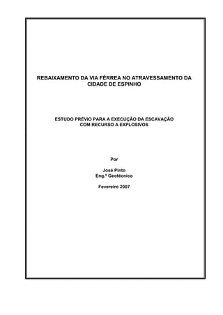 REBAIXAMENTO DA VIA FÉRREA NO ATRAVESSAMENTO DA
               CIDADE DE ESPINHO




     ESTUDO PRÉVIO PARA A EXECUÇÃO DA ESCAVAÇÃO
              COM RECURSO A EXPLOSIVOS




                         Por

                      José Pinto
                   Eng.º Geotécnico

                    Fevereiro 2007
 