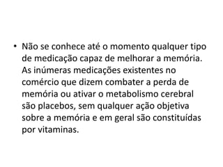 • Não se conhece até o momento qualquer tipo
de medicação capaz de melhorar a memória.
As inúmeras medicações existentes no
comércio que dizem combater a perda de
memória ou ativar o metabolismo cerebral
são placebos, sem qualquer ação objetiva
sobre a memória e em geral são constituídas
por vitaminas.
 