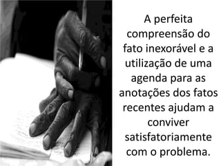 A perfeita
compreensão do
fato inexorável e a
utilização de uma
agenda para as
anotações dos fatos
recentes ajudam a
conviver
satisfatoriamente
com o problema.
 
