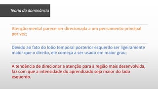Teoria da dominância
Atenção mental parece ser direcionada a um pensamento principal
por vez;
Devido ao fato do lobo temporal posterior esquerdo ser ligeiramente
maior que o direito, ele começa a ser usado em maior grau;
A tendência de direcionar a atenção para à região mais desenvolvida,
faz com que a intensidade do aprendizado seja maior do lado
esquerdo.
 