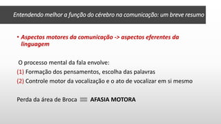 • Aspectos motores da comunicação -> aspectos eferentes da
linguagem
O processo mental da fala envolve:
(1) Formação dos pensamentos, escolha das palavras
(2) Controle motor da vocalização e o ato de vocalizar em si mesmo
Perda da área de Broca AFASIA MOTORA
Entendendo melhor a função do cérebro na comunicação: um breve resumo
 