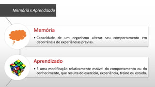 Memória
• Capacidade de um organismo alterar seu comportamento em
decorrência de experiências prévias.
Aprendizado
• É uma modificação relativamente estável do comportamento ou do
conhecimento, que resulta do exercício, experiência, treino ou estudo.
Memória x Aprendizado
 
