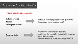 • Teoria holística do pensamento
Sistema Límbico
Tálamo
Formação Reticular
Pensamentos, Consciência e Memória
Natureza geral dos pensamentos, qualidades
(prazer, dor, conforto, desprazer).
Determinam características discretas;
Localização das sensações na superfície corporal;
Sensação de textura;
Reconhecimento visual de padrões geométricos.
Áreas corticais
 