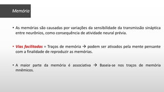 • As memórias são causadas por variações da sensibilidade da transmissão sináptica
entre neurônios, como consequência de atividade neural prévia.
• Vias facilitadas = Traços de memória  podem ser ativados pela mente pensante
com a finalidade de reproduzir as memórias.
• A maior parte da memória é associativa  Baseia-se nos traços de memória
mnêmicos.
Memória
 