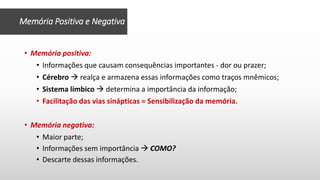 • Memória positiva:
• Informações que causam consequências importantes - dor ou prazer;
• Cérebro  realça e armazena essas informações como traços mnêmicos;
• Sistema límbico  determina a importância da informação;
• Facilitação das vias sinápticas = Sensibilização da memória.
• Memória negativa:
• Maior parte;
• Informações sem importância  COMO?
• Descarte dessas informações.
Memória Positiva e Negativa
 