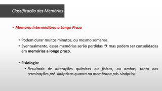 Classificação das Memórias
• Memória Intermediária a Longo Prazo
• Podem durar muitos minutos, ou mesmo semanas.
• Eventualmente, essas memórias serão perdidas  mas podem ser consolidadas
em memórias a longo prazo.
• Fisiologia:
• Resultado de alterações químicas ou físicas, ou ambas, tanto nas
terminações pré-sinápticas quanto na membrana pós-sináptica.
 