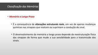 Classificação das Memórias
• Memória a Longo Prazo
• É a consequência de alterações estruturais reais, em vez de apenas mudanças
químicas nas sinapses que realcem ou suprimem a condução do sinal.
• O desenvolvimento da memória a longo prazo depende da reestruturação física
das sinapses de forma que mude a sua sensibilidade para a transmissão dos
sinais.
 