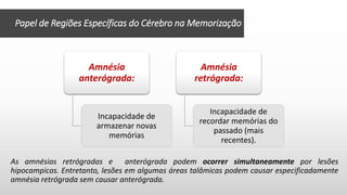 Papel de Regiões Específicas do Cérebro na Memorização
As amnésias retrógradas e anterógrada podem ocorrer simultaneamente por lesões
hipocampicas. Entretanto, lesões em algumas áreas talâmicas podem causar especificadamente
amnésia retrógrada sem causar anterógrada.
Amnésia
anterógrada:
Incapacidade de
armazenar novas
memórias
Amnésia
retrógrada:
Incapacidade de
recordar memórias do
passado (mais
recentes).
 