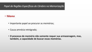 Papel de Regiões Específicas do Cérebro na Memorização
• Tálamo
• Importante papel ao procurar as memórias;
• Causa amnésia retrógrada;
• O processo de memória não somente requer sua armazenagem, mas,
também, a capacidade de buscar essas memórias.
 