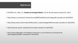 • GUYTON, A.C.; HALL, J.E. Tratado de Fisiologia Médica. 12ª ed. Rio de Janeiro, Elsevier Ed., 2011.
• http://www.ic.unicamp.br/~wainer/cursos/906/trabalhos/curto-longo.pdf, acessado em abril/2015.
• http://www.anato.ufrj.br/material/NeuroIbro_11AprendizagemMemoria.pdf, acessado em abril/2015.
• http://www.ib.usp.br/~rpavao/memoria.pdf, acessado em abril/2015.
• http://www.webartigos.com/artigos/a-memoria-e-a-sua-influencia-no-processo-de-
aprendizagem/83381/, acessado em abril/2015
Referências
 