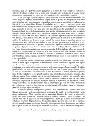 11


militante, quer dar a palavra àqueles que jamais a tiveram, daí essa vontade de reabilitar o
subjetivo frente ao objetivo Cria-se assim uma oposição entre história oral e história social
quantificada, enquanto eu, por mim, não vejo oposição, e sim continuidade potencial.
         Acho que hoje a questão objetivo versus subjetivo está um pouco ultrapassada. Em
certos artigos de Bertaux, e sobretudo de Régine Robin, a questão foi transportada para outro
nível. O debate entre subjetividade e objetividade transformou-se num debate opondo a escrita
literária à escrita cientificista. Haveria de um lado o vazio, o seco, o enfadonho, que seria o
discurso científico, ainda por cima reducionista e, diz Régine Robin, fechado à pluralidade do
real, enquanto a história oral seria uma das possibilidades de reintroduzir nas ciências
humanas, depois do período estruturalista, uma escrita não apenas subjetiva, mas sobretudo
literária. Régine Robin toma como paradigma daquilo que deveríamos fazer o romance
clássico do século XIX e do início do século XX, portanto, o próprio romance polifônico, do
tipo Proust, Musil, James Joyce. Diz ela que a pluralidade do romance é em realidade o
critério do verdadeiro no discurso sobre o social. Ou seja: o discurso científico, com o seu
fechamento e sua tendência reducionista, é um discurso que restringe a realidade, e por
conseguinte não é verdadeiro, já que não leva em conta o plural - aqui se trata mais do plural
do que do subjetivo, o subjetivo não é mais o problema para Régine Robin. A história devida
individual diretamente relatada, que a primeira geração de historiadores coloca em termos de
oposição, é recusada por ela, porque ela acha que a história individual expressa, de fato, o
pré-construído social, em vez da verdade, enquanto a construção romanesca seria o modo
privilegiado da escrita, capaz de restituir a verdade social em todas as suas alternativas e toda
a sua pluralidade.
         É claro que quando confrontamos a produção atual sobre história de vida com Musil,
Proust e James Joyce, o argumento é extremamente válido. Mas quando pegamos tudo aquilo
que foi escrito no campo romanesco, como por exemplo os livrinhos que se compram nas
estações de trem ou de ônibus, compostos com a técnica romanesca de condensação de várias
possibilidades em uma ou duas personagens que têm um caso de amor que geralmente chega
às raias do inverossímil, verificamos que a falta de domínio da técnica romanesca produz
tanto de não-verdadeiro, de não-plural, quanto o faria a falta de domínio técnico no campo das
ciências sociais. Digo portanto que se nos proporcionamos os meios e as condições para
construir cientificamente, com todas as técnicas das quais dispomos hoje em dia, temos
condições de produzir um discurso realmente sensível à pluralidade das realidades. Temos
uma possibilidade, não de objetividade, mas de objetivação, que leva em conta a pluralidade
das realidades e dos atos. Acredito que um discurso científico desse tipo é perfeitamente
possível, nem que seja como projeto.
         Não aceito portanto essa oposição, que não é mais entre subjetivo e objetivo, mas entre
técnica romanesca - vista como restituição verdadeira do social - e escrita cientítica -vista
como reducionista. Aliás, acredito que as oposições binárias, das quais as discussões
intelectuais fazem grande uso - subjetivo/objetivo, racional/irracional, científico/religioso - só
servem para fins de acusação ou de autolegitimação. Acho que é muito mais interessante
estudar as condições de possibilidade dessas oposições do que levá-las a sério em si mesmas.
A rigor, quando aparece esse tipo de discussão, não se deve dar importância, a não ser, é claro,
que se queira utilizar um desses pólos numa tática destinada a marcar fortemente uma posição.

       - Sobre o início da utilização da história oral na pesquisa histórica:




                                       Estudos Históricos, Rio de Janeiro, vol. 5, n. 10, 1992, p. 200-212.
 