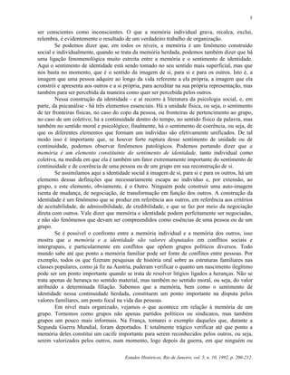 5


ser conscientes como inconscientes. O que a memória individual grava, recalca, exclui,
relembra, é evidentemente o resultado de um verdadeiro trabalho de organização.
        Se podemos dizer que, em todos os níveis, a memória é um fenômeno construído
social e individualmente, quando se trata da memória herdada, podemos também dizer que há
uma ligação fenomenológica muito estreita entre a memória e o sentimento de identidade.
Aqui o sentimento de identidade está sendo tomado no seu sentido mais superficial, mas que
nos basta no momento, que é o sentido da imagem de si, para si e para os outros. Isto é, a
imagem que uma pessoa adquire ao longo da vida referente a ela própria, a imagem que ela
constrói e apresenta aos outros e a si própria, para acreditar na sua própria representação, mas
também para ser percebida da maneira como quer ser percebida pelos outros.
        Nessa construção da identidade - e aí recorro à literatura da psicologia social, e, em
parte, da psicanálise - há três elementos essenciais. Há a unidade física, ou seja, o sentimento
de ter fronteiras físicas, no caso do copo da pessoa, ou fronteiras de pertencimento ao grupo,
no caso de um coletivo; há a continuidade dentro do tempo, no sentido físico da palavra, mas
também no sentido moral e psicológico; finalmente, há o sentimento de coerência, ou seja, de
que os diferentes elementos que formam um indivíduo são efetivamente unificados. De tal
modo isso é importante que, se houver forte ruptura desse sentimento de unidade ou de
continuidade, podemos observar fenômenos patológicos. Podemos portando dizer que a
memória é um elemento constituinte do sentimento de identidade, tanto individual como
coletiva, na medida em que ela é também um fator extremamente importante do sentimento de
continuidade e de coerência de uma pessoa ou de um grupo em sua reconstrução de si.
        Se assimilamos aqui a identidade social à imagem de si, para si e para os outros, há um
elemento dessas definições que necessariamente escapa ao indivíduo e, por extensão, ao
grupo, e este elemento, obviamente, é o Outro. Ninguém pode construir uma auto-imagem
isenta de mudança, de negociação, de transformação em função dos outros. A construção da
identidade é um fenômeno que se produz em referência aos outros, em referência aos critérios
de aceitabilidade, de admissibilidade, de credibilidade, e que se faz por meio da negociação
direta com outros. Vale dizer que memória e identidade podem perfeitamente ser negociadas,
e não são fenômenos que devam ser compreendidos como essências de uma pessoa ou de um
grupo.
        Se é possível o confronto entre a memória individual e a memória dos outros, isso
mostra que a memória e a identidade são valores disputados em conflitos sociais e
intergrupais, e particularmente em conflitos que opõem grupos políticos diversos. Todo
mundo sabe até que ponto a memória familiar pode ser fonte de conflitos entre pessoas. Por
exemplo, todos os que fizeram pesquisas de história oral sobre as estruturas familiares nas
classes populares, como já fiz na Áustria, puderam verificar o quanto um nascimento ilegítimo
pode ser um ponto importante quando se trata de resolver litígios ligados a heranças. Não se
trata apenas de herança no sentido material, mas também no sentido moral, ou seja, do valor
atribuído a determinada filiação. Sabemos que a memória, bem como o sentimento de
identidade nessa continuidade herdada, constituem um ponto importante na disputa pelos
valores familiares, um ponto focal na vida das pessoas.
        Em nível mais organizado, vejamos o que acontece em relação à memória de um
grupo. Tornemos como grupos não apenas partidos políticos ou sindicatos, mas também
grupos um pouco mais informais. Na França, tomarei o exemplo daqueles que, durante a
Segunda Guerra Mundial, foram deportados. E totalmente trágico verificar até que ponto a
memória deles constitui um cacife importante para serem reconhecidos pelos outros, ou seja,
serem valorizados pelos outros, num momento, logo depois da guerra, em que ninguém ou

                                       Estudos Históricos, Rio de Janeiro, vol. 5, n. 10, 1992, p. 200-212.
 