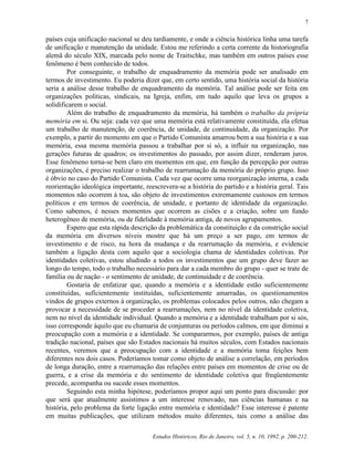 7


países cuja unificação nacional se deu tardiamente, e onde a ciência histórica linha uma tarefa
de unificação e manutenção da unidade. Estou me referindo a certa corrente da historiografia
alemã do século XIX, marcada pelo nome de Traitschke, mas também em outros países esse
fenômeno é bem conhecido de todos.
        Por conseguinte, o trabalho de enquadramento da memória pode ser analisado em
termos de investimento. Eu poderia dizer que, em certo sentido, uma história social da história
seria a análise desse trabalho de enquadramento da memória. Tal análise pode ser feita em
organizações políticas, sindicais, na Igreja, enfim, em tudo aquilo que leva os grupos a
solidificarem o social.
        Além do trabalho de enquadramento da memória, há também o trabalho da própria
memória em si. Ou seja: cada vez que uma memória está relativamente constituída, ela efetua
um trabalho de manutenção, de coerência, de unidade, de continuidade, da organização. Por
exemplo, a partir do momento em que o Partido Comunista amarrou bem a sua história e a sua
memória, essa mesma memória passou a trabalhar por si só, a influir na organização, nas
gerações futuras de quadros; os investimentos do passado, por assim dizer, renderam juros.
Esse fenômeno torna-se bem claro em momentos em que, em função da percepção por outras
organizações, é preciso realizar o trabalho de rearrumação da memória do próprio grupo. Isso
é óbvio no caso do Partido Comunista. Cada vez que ocorre uma reorganização interna, a cada
reorientação ideológica importante, reescrevera-se a história do partido e a história geral. Tais
momentos não ocorrem à toa, são objeto de investimentos extremamente custosos em termos
políticos e em termos de coerência, de unidade, e portanto de identidade da organização.
Como sabemos, é nesses momentos que ocorrem as cisões e a criação, sobre um fundo
heterogêneo de memória, ou de fidelidade à memória antiga, de novos agrupamentos.
        Espero que esta rápida descrição da problemática da constituição e da constrição social
da memória em diversos níveis mostre que há um preço a ser pago, em termos de
investimento e de risco, na hora da mudança e da rearrumação da memória, e evidencie
também a ligação desta com aquilo que a sociologia chama de identidades coletivas. Por
identidades coletivas, estou aludindo a todos os investimentos que um grupo deve fazer ao
longo do tempo, todo o trabalho necessário para dar a cada membro do grupo - quer se trate de
família ou de nação - o sentimento de unidade, de continuidade e de coerência.
        Gostaria de enfatizar que, quando a memória e a identidade estão suficientemente
constituídas, suficientemente instituídas, suficientemente amarradas, os questionamentos
vindos de grupos externos à organização, os problemas colocados pelos outros, não chegam a
provocar a necessidade de se proceder a rearrumações, nem no nível da identidade coletiva,
nem no nível da identidade individual. Quando a memória e a identidade trabalham por si sós,
isso corresponde àquilo que eu chamaria de conjunturas ou períodos calmos, em que diminui a
preocupação com a memória e a identidade. Se compararmos, por exemplo, países de antiga
tradição nacional, países que são Estados nacionais há muitos séculos, com Estados nacionais
recentes, veremos que a preocupação com a identidade e a memória toma feições bem
diferentes nos dois casos. Poderíamos tomar como objeto de análise a correlação, em períodos
de longa duração, entre a rearrumação das relações entre países em momentos de crise ou de
guerra, e a crise da memória e do sentimento de identidade coletiva que freqüentemente
precede, acompanha ou sucede esses momentos.
        Seguindo esta minha hipótese, poderíamos propor aqui um ponto para discussão: por
que será que atualmente assistimos a um interesse renovado, nas ciências humanas e na
história, pelo problema da forte ligação entre memória e identidade? Esse interesse é patente
em muitas publicações, que utilizam métodos muito diferentes, tais como a análise das

                                       Estudos Históricos, Rio de Janeiro, vol. 5, n. 10, 1992, p. 200-212.
 