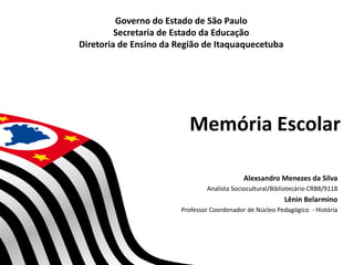 Memória Escolar
Alexsandro Menezes da Silva
Analista Sociocultural/Bibliotecário CRB8/9118
Lênin Belarmino
Professor Coordenador de Núcleo Pedagógico - História
Governo do Estado de São Paulo
Secretaria de Estado da Educação
Diretoria de Ensino da Região de Itaquaquecetuba
 