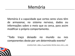 Memória é a capacidade que certos seres vivos têm
de armazenar, no sistema nervoso, dados ou
informações sobre o meio que os cerca, para assim
modificar o próprio comportamento.
“Todo traço deixado no mundo ou nos
componentes deste por um determinado evento”
(CHAPOUTHIER , 2006 p. 9 apud RUEDA; FREITAS; VALLS, 2011, p. 80)
Memória
 