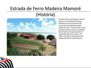 Estrada de Ferro Madeira Mamoré
(História)
• Estrada de ferro que ligava o Brasil à
Bolívia, construída pelo Governo
Brasileiro no inicio do Século XX
como parte do pagamento pelo
Estado do Acre. Ferrovia tinha como
principal objetivo escoar a produção
de borracha, principal produto de
exportação das duas nações. Em
1966 a estrada foi desativada pelo
então presidente Castelo Branco.
 