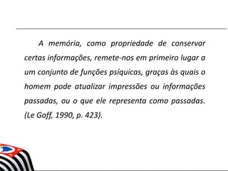 A memória, como propriedade de conservar
certas informações, remete-nos em primeiro lugar a
um conjunto de funções psíquicas, graças às quais o
homem pode atualizar impressões ou informações
passadas, ou o que ele representa como passadas.
(Le Goff, 1990, p. 423).
 