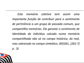 Esta memória coletiva tem assim uma
importante função de contribuir para o sentimento
de pertinência a um grupo de passado comum, que
compartilha memórias. Ela garante o sentimento de
identidade do indivíduo calcado numa memória
compartilhada não só no campo histórico, do real,
mas sobretudo no campo simbólico. (KESSEL, [201-?]
p . 3)
 