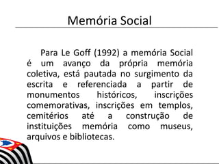 Memória Social
Para Le Goff (1992) a memória Social
é um avanço da própria memória
coletiva, está pautada no surgimento da
escrita e referenciada a partir de
monumentos históricos, inscrições
comemorativas, inscrições em templos,
cemitérios até a construção de
instituições memória como museus,
arquivos e bibliotecas.
 