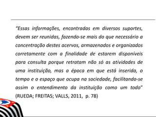 “Essas informações, encontradas em diversos suportes,
devem ser reunidas, fazendo-se mais do que necessário a
concentração destes acervos, armazenados e organizados
corretamente com a finalidade de estarem disponíveis
para consulta porque retratam não só as atividades de
uma instituição, mas a época em que está inserida, o
tempo e o espaço que ocupa na sociedade, facilitando-se
assim o entendimento da instituição como um todo”
(RUEDA; FREITAS; VALLS, 2011, p. 78)
 